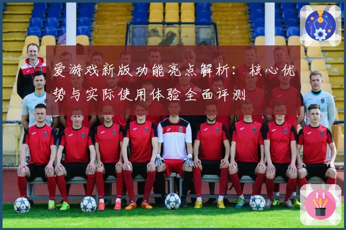 爱游戏新版功能亮点解析：核心优势与实际使用体验全面评测