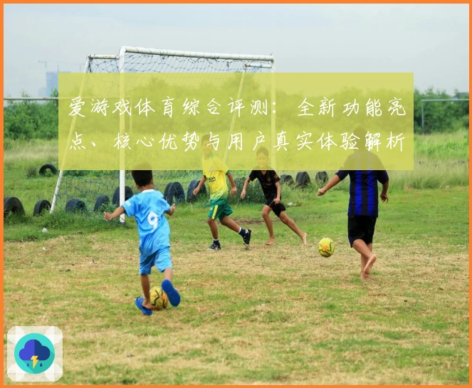爱游戏体育综合评测：全新功能亮点、核心优势与用户真实体验解析