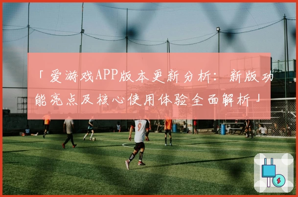 「爱游戏APP版本更新分析：新版功能亮点及核心使用体验全面解析」